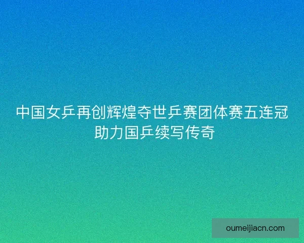 中国女乒再创辉煌夺世乒赛团体赛五连冠 助力国乒续写传奇